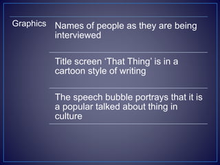 Graphics Names of people as they are being
interviewed
Title screen ‘That Thing’ is in a
cartoon style of writing
The speech bubble portrays that it is
a popular talked about thing in
culture
 