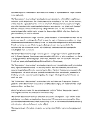 documentary could have done with more interactive footage or topics to keep the target audience
more captivated.
The “Supersize me” documentary’s target audience were people who suffered from weight issues
and other health related issues that related to eating too much food or fast food. The documentary
did not meet the expectations of the audience completely. The documentary was entertaining to
watch for the audience but only showed what happens when you eat a ton of fast food, they didn’t
talk about how you can counter this or stop eating unhealthy food. For the audience this
documentary was barely informative because the documentary did little other than showing the
process of eating fast food for a month.
The “Gluten” documentary’s target audience’s gender was based on female and male, there was no
preference towards a certain gender. This is because the topic of the documentary does not attract
male more than female or the other way round. This is because both genders are affected or know
friends and family who are affected by gluten. Both genders are also represented in the
documentary, not as individual genders but instead they are represented as a whole gender
including both male and female.
The “Gluten” documentaries target audience age was a younger aged audience aged between 14
and 18. This was because the documentary discussed the difficulties of being on a Gluten free diet at
a young age and how it affected people for example, when they went out socially for meals with
friends and would not allowed to be eat Gluten while their friends could.
The “Supersize me” documentary’s target audience gender was intended to be mixed, but ended up
being slightly more towards male. This was only because there was no female presence in the
documentary at all apart from the presenter’s wife. Other than that the documentary was aimed at
mixed genders. The female and male gender was represented in the documentary, an example of
this being when the presenter was talking about the dangers of both genders when they eat too
much fast food.
The “Supersize me” documentary’s target audience did not have a specific age group. This was a
good idea for the documentary because they would have been singling out allot of potential target
audiences if they had done that.
Allot of you who are reading this are probably wondering if the “Gluten” documentary is worth
watching? You defiantly should! Read on below to see why!
The “Gluten” documentary is unique for starters because it is talking about a topic which is barely
talked about in media these days let alone documentary’s! The documentary covers all the things
you would expect to find in a documentary discussing Gluten. It has information and facts backed up
with interviews with medical experts on the subject.
The documentary is informative, interactive and fun to watch. I highly recommend you go out and
see it!
 