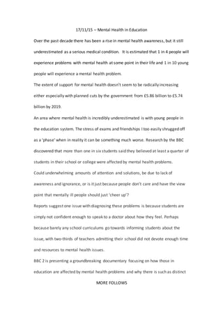 17/11/15 – Mental Health in Education
Over the past decade there has been a rise in mental health awareness, but it still
underestimated as a serious medical condition. It is estimated that 1 in 4 people will
experience problems with mental health at some point in their life and 1 in 10 young
people will experience a mental health problem.
The extent of support for mental health doesn’t seem to be radically increasing
either especially with planned cuts by the government from £5.86 billion to £5.74
billion by 2019.
An area where mental health is incredibly underestimated is with young people in
the education system. The stress of exams and friendships I too easily shrugged off
as a ‘phase’ when in reality it can be something much worse. Research by the BBC
discovered that more than one in six students said they believed at least a quarter of
students in their school or college were affected by mental health problems.
Could underwhelming amounts of attention and solutions, be due to lack of
awareness and ignorance, or is it just because people don’t care and have the view
point that mentally ill people should just ‘cheer up’?
Reports suggest one issue with diagnosing these problems is because students are
simply not confident enough to speak to a doctor about how they feel. Perhaps
because barely any school curriculums go towards informing students about the
issue, with two-thirds of teachers admitting their school did not devote enough time
and resources to mental health issues.
BBC 2 is presenting a groundbreaking documentary focusing on how those in
education are affected by mental health problems and why there is such as distinct
MORE FOLLOWS
 