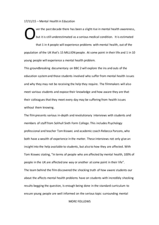 17/11/15 – Mental Health in Education
ver the past decade there has been a slight rise in mental health awareness,
but it is still underestimated as a serious medical condition. It is estimated
that 1 in 4 people will experience problems with mental health, out of the
population of the UK that’s 15 MILLION people. At some point in their life and 1 in 10
young people will experience a mental health problem.
This groundbreaking documentary on BBC 2 will explore the ins and outs of the
education systemand those students involved who suffer from mental health issues
and why they may not be receiving the help they require. The filmmakers will also
meet various students and expose their knowledge and how aware they are that
their colleagues that they meet every day may be suffering from health issues
without them knowing.
The filmpresents various in-depth and revolutionary interviews with students and
members of staff from Solihull Sixth Form College. This includes Psychology
professional and teacher Tom Krawec and academic coach Rebecca Parsons, who
both have a wealth of experience in the matter. These interviews not only give an
insight into the help available to students, but also to how they are affected. With
Tom Krawec stating, “In terms of people who are affected by mental health, 100% of
people in the UK are affected one way or another at some point in their life”.
The team behind the film discovered the shocking truth of how aware students our
about the affects mental health problems have on students with incredibly shocking
results begging the question, Is enough being done in the standard curriculum to
ensure young people are well informed on the serious topic surrounding mental
MORE FOLLOWS
O
 