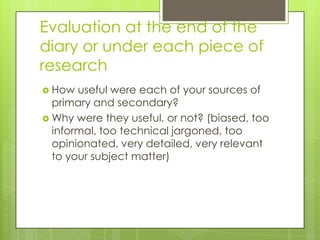 Evaluation at the end of the
diary or under each piece of
research
 How

useful were each of your sources of
primary and secondary?
 Why were they useful, or not? (biased, too
informal, too technical jargoned, too
opinionated, very detailed, very relevant
to your subject matter)

 