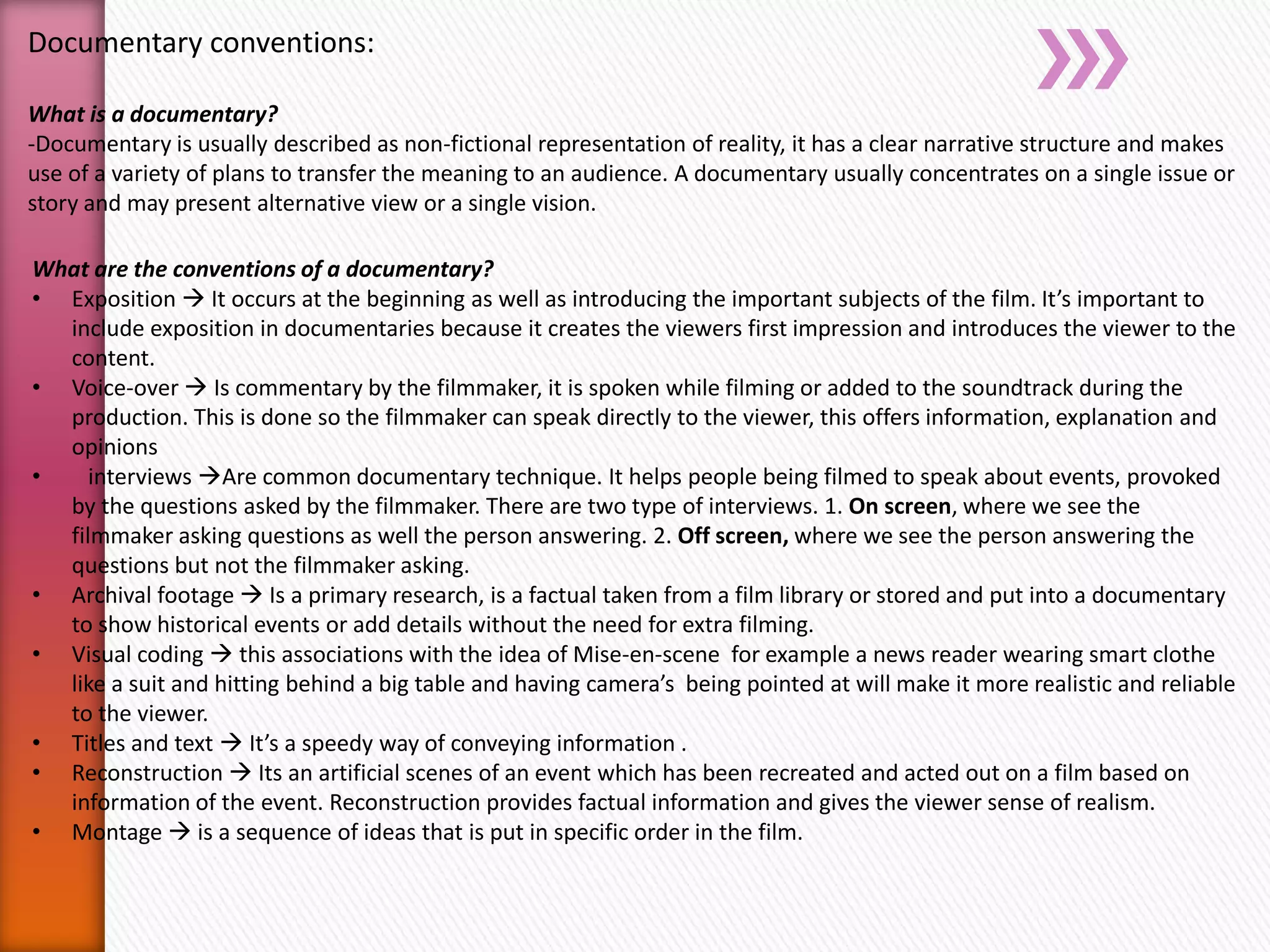 Documentary conventions:
What is a documentary?
-Documentary is usually described as non-fictional representation of reality, it has a clear narrative structure and makes
use of a variety of plans to transfer the meaning to an audience. A documentary usually concentrates on a single issue or
story and may present alternative view or a single vision.
What are the conventions of a documentary?
• Exposition  It occurs at the beginning as well as introducing the important subjects of the film. It’s important to
include exposition in documentaries because it creates the viewers first impression and introduces the viewer to the
content.
• Voice-over  Is commentary by the filmmaker, it is spoken while filming or added to the soundtrack during the
production. This is done so the filmmaker can speak directly to the viewer, this offers information, explanation and
opinions
• interviews Are common documentary technique. It helps people being filmed to speak about events, provoked
by the questions asked by the filmmaker. There are two type of interviews. 1. On screen, where we see the
filmmaker asking questions as well the person answering. 2. Off screen, where we see the person answering the
questions but not the filmmaker asking.
• Archival footage  Is a primary research, is a factual taken from a film library or stored and put into a documentary
to show historical events or add details without the need for extra filming.
• Visual coding  this associations with the idea of Mise-en-scene for example a news reader wearing smart clothe
like a suit and hitting behind a big table and having camera’s being pointed at will make it more realistic and reliable
to the viewer.
• Titles and text  It’s a speedy way of conveying information .
• Reconstruction  Its an artificial scenes of an event which has been recreated and acted out on a film based on
information of the event. Reconstruction provides factual information and gives the viewer sense of realism.
• Montage  is a sequence of ideas that is put in specific order in the film.
 