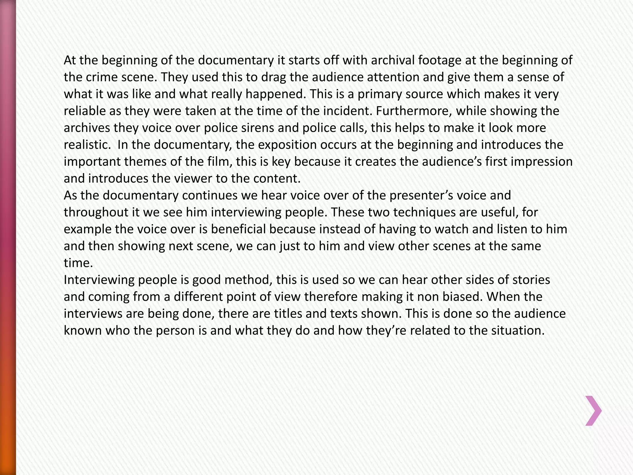 At the beginning of the documentary it starts off with archival footage at the beginning of
the crime scene. They used this to drag the audience attention and give them a sense of
what it was like and what really happened. This is a primary source which makes it very
reliable as they were taken at the time of the incident. Furthermore, while showing the
archives they voice over police sirens and police calls, this helps to make it look more
realistic. In the documentary, the exposition occurs at the beginning and introduces the
important themes of the film, this is key because it creates the audience’s first impression
and introduces the viewer to the content.
As the documentary continues we hear voice over of the presenter’s voice and
throughout it we see him interviewing people. These two techniques are useful, for
example the voice over is beneficial because instead of having to watch and listen to him
and then showing next scene, we can just to him and view other scenes at the same
time.
Interviewing people is good method, this is used so we can hear other sides of stories
and coming from a different point of view therefore making it non biased. When the
interviews are being done, there are titles and texts shown. This is done so the audience
known who the person is and what they do and how they’re related to the situation.
 