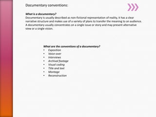 Documentary conventions:
What is a documentary?
Documentary is usually described as non-fictional representation of reality, it has a clear
narrative structure and makes use of a variety of plans to transfer the meaning to an audience.
A documentary usually concentrates on a single issue or story and may present alternative
view or a single vision.
What are the conventions of a documentary?
• Exposition
• Voice-over
• Interviews
• Archival footage
• Visual coding
• Title and text
• Montage
• Reconstruction
 