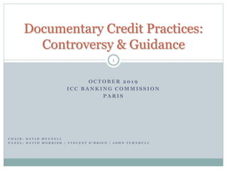 O C T O B E R 2 0 1 9
I C C B A N K I N G C O M M I S S I O N
P A R I S
1
Documentary Credit Practices:
Controversy & Guidance
C H A I R : D A V I D M E Y N E L L
P A N E L : D A V I D M O R R I S H / V I N C E N T O ’ B R I E N / J O H N T U R N B U L L
 