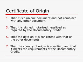 Certificate of Origin That it is a unique document and not combined with any other document That it is signed, notarized, legalized as required by the Documentary Credit. That the data on it is consistent with that of the other documents. That the country of origin is specified, and that it meets the requirements of the Documentary Credit. 