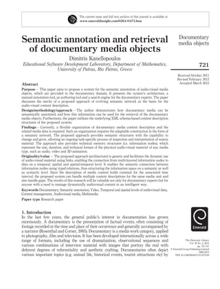 Semantic annotation and retrieval
of documentary media objects
Dimitris Kanellopoulos
Educational Software Development Laboratory, Department of Mathematics,
University of Patras, Rio Patras, Greece
Abstract
Purpose – This paper aims to propose a system for the semantic annotation of audio-visual media
objects, which are provided in the documentary domain. It presents the system’s architecture, a
manual annotation tool, an authoring tool and a search engine for the documentary experts. The paper
discusses the merits of a proposed approach of evolving semantic network as the basis for the
audio-visual content description.
Design/methodology/approach – The author demonstrates how documentary media can be
semantically annotated, and how this information can be used for the retrieval of the documentary
media objects. Furthermore, the paper outlines the underlying XML schema-based content description
structures of the proposed system.
Findings – Currently, a ﬂexible organization of documentary media content description and the
related media data is required. Such an organization requires the adaptable construction in the form of
a semantic network. The proposed approach provides semantic structures with the capability to
change and grow, allowing an ongoing task-speciﬁc process of inspection and interpretation of source
material. The approach also provides technical memory structures (i.e. information nodes), which
represent the size, duration, and technical format of the physical audio-visual material of any media
type, such as audio, video and 3D animation.
Originality/value – The proposed approach (architecture) is generic and facilitates the dynamic use
of audio-visual material using links, enabling the connection from multi-layered information nodes to
data on a temporal, spatial and spatial-temporal level. It enables the semantic connection between
information nodes using typed relations, thus structuring the information space on a semantic as well
as syntactic level. Since the description of media content holds constant for the associated time
interval, the proposed system can handle multiple content descriptions for the same media unit and
also handle gaps. The results of this research will be valuable not only for documentary experts but for
anyone with a need to manage dynamically audiovisual content in an intelligent way.
Keywords Documentary, Semantic annotation, Video, Temporal and spatial levels of audiovisual data,
Content management, Audiovisual media, Multimedia
Paper type Research paper
1. Introduction
In the last few years, the general public’s interest in documentaries has grown
enormously. A documentary is the presentation of factual events, often consisting of
footage recorded at the time and place of their occurrence and generally accompanied by
a narrator (Rosenthal and Corner, 2005). Documentary is a media work category, applied
to photography, ﬁlm and television. It has been developed internationally across a wide
range of formats, including the use of dramatization, observational sequences and
various combinations of interview material with images that portray the real with
deferent degrees of referentiality and aesthetic crafting. Documentaries often depict
various important topics (e.g. animal life, historical events, tourist attractions etc) by
The current issue and full text archive of this journal is available at
www.emeraldinsight.com/0264-0473.htm
Documentary
media objects
721
Received October 2011
Revised February 2012
Accepted March 2012
The Electronic Library
Vol. 30 No. 5, 2012
pp. 721-747
q Emerald Group Publishing Limited
0264-0473
DOI 10.1108/02640471211275756
 