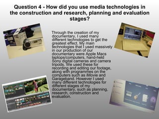 Question 4 - How did you use media technologies in the construction and research, planning and evaluation stages? Through the creation of my documentary, I used many different technologies to get the greatest effect. My main technologies that I used massively in our production of our documentary were Apple Macs laptops/computers, hand-held Sony digital cameras and camera tripods. We used these for recording and editing our footage, along with programmes on the computers such as iMovie and Garageband. However I used many different technologies for different stages of my documentary, such as planning, research, construction and evaluation. 