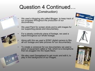 Question 4 Continued… (Construction) We used a blogging site called Blogger, to keep track of our progress throughout the production of our documentary. We used Paint for screen shots and to edit images for our supporting pieces and documentary. For a steady continuity piece of footage, we used a tripod throughout our whole footage. Along with this we used a SONY digital camera to film all our footage and take pictures for our documentary. To create a voiceover for our documentary we used a piece of equipment called a Yeti, which is a microphone that we plugged into the Apple Macs. We also used Garageband to get music and edit it, to play in the background of our images. 