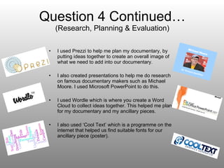 Question 4 Continued… (Research, Planning & Evaluation) I used Prezzi to help me plan my documentary, by putting ideas together to create an overall image of what we need to add into our documentary . I also created presentations to help me do research on famous documentary makers such as Michael Moore. I used Microsoft PowerPoint to do this. I used Wordle which is where you create a Word Cloud to collect ideas together. This helped me plan for my documentary and my ancillary pieces.  I also used ‘Cool Text’ which is a programme on the internet that helped us find suitable fonts for our ancillary piece (poster).  