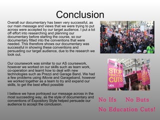Conclusion Overall our documentary has been very successful, as our main message and views that we were trying to put across were accepted by our target audience. I put a lot off effort into researching and planning our documentary before starting the course, so our documentary fitted into the conventions that were needed. This therefore shows our documentary was successful in showing these conventions and persuading our target audience, due to the research we took out. Our coursework was similar to our AS coursework, however we worked on our skills such as team work, co-operation and learnt how to deal with new technologies such as Prezzi and Garage Band. We had a few problems using iMovie and Garageband, however we worked together as a team to try and expand our skills, to get the best effect possible I believe we have portrayed our message across in the most succeeding way, as the style of documentary and conventions of Expository Style helped persuade our audience to accept the conclusion. No Ifs  No Buts No Education Cuts! 