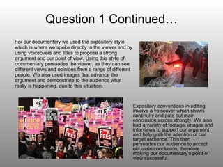 Question 1 Continued… For our documentary we used the expository style which is where we spoke directly to the viewer and by using voiceovers and titles to propose a strong argument and our point of view. Using this style of documentary persuades the viewer, as they can see different views and opinions from a range of different people. We also used images that advance the argument and demonstrate to the audience what really is happening, due to this situation.  Expository conventions in editing, involve a voiceover which shows continuity and puts out main conclusion across strongly. We also had a variety of footage, images and interviews to support our argument and help grab the attention of our target audience. This then persuades our audience to accept our main conclusion, therefore making our documentary’s point of view successful. 