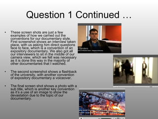 Question 1 Continued … These screen shots are just a few examples of how we carried out the conventions for our documentary style. First screenshot shows an interview taken place, with us asking him direct questions face to face, which is a convention of an expository documentary. We also got all our interviewers to sit in the middle of our camera view, which we felt was necessary as it is done this way in the majority of other documentaries that I watched. The second screenshot shows a flashback of the university, with another convention of expository documentary a voiceover. The final screen shot shows a photo with a sub title, which is another key convention as it’s a use of an image to show the devastation due to the topic of our documentary. 