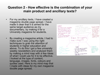 Question 2 - How effective is the combination of your main product and ancillary texts? For my ancillary texts, I have created a magazine double page spread. I have made it clear that it is aimed for the same target audience as my documentary, by making it for a University magazine for students. By creating a magazine article, I had to make sure I was using the right techniques to grab the attention of students in higher education and above. To do this I got a few university weekly newsletters and analysed them by making a mind map with a few ideas of what I could use for it to be effective. I looked at the type of content, language, images, fonts, colours and quotes used. Here is my mind map that I made with ideas for my own magazine double page spread. 