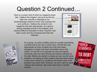 Question 2 Continued… Here is a screen shot of what my magazine looks like. I believe the images I use such as the top right one, provide a message to our students/target audience which was important for us to achieve. I believe the content in my magazine was also appropriate, as it gave a strong message across to the readers, and showed different examples of what ‘mayhem’ had been cause and the consequences that had followed. As a group, my other ancillary piece is a poster advertising a protest due to the rise in tuition fee’s. We felt this was appropriate as many protests and riots have been arranged in London and local universities due to this matter. On the left is an example we saw at Kingston University when we went filming and another example on the right. Before we started to create our own we did some research, by looking at other posters that have been made, to see how to attract our audience and where most of the protests have been held. However, we don’t want to cause violence and mayhem, like some riots have in Central London. 