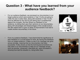 Question 3 - What have you learned from your audience feedback? For our audience feedback, we previewed our documentary to our target audience which were students in Year 12 who are going to suffer the rise in tuition fees, along with students in Year 13 who wont be affected by the rise but are taking part in protests/riots against the increase. We then filmed our feedback of our audience, by letting them give their opinions on our documentary, along with advantages and disadvantages of the overall product. We also asked them to give us ideas of improvement if we had to create another documentary in the future. From my audience feedback, I have learnt that the significance of their feedback is a crucial aspect to have. By having this feedback from our target audience, it helps us see if our message has gone across strongly, meaning that our documentary had been successful. It also shows us that the techniques/conventions we had used in our documentary to help put our message across, such as pictures, voiceovers, interviews etc, were successful in showing how bad the situation is, rising tuition fees. 