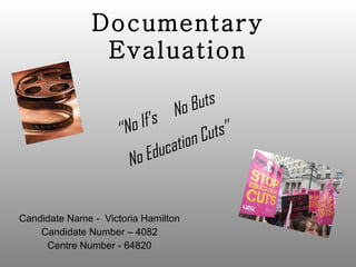 Documentary Evaluation Candidate Name -  Victoria Hamilton Candidate Number – 4082 Centre Number - 64820 ‘‘ No If’s  No Buts No Education Cuts’’ 