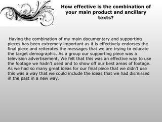 How effective is the combination of your main product and ancillary texts? Having the combination of my main documentary and supporting pieces has been extremely important as it is effectively endorses the final piece and reiterates the messages that we are trying to educate the target demographic. As a group our supporting piece was a television advertisement, We felt that this was an effective way to use the footage we hadn’t used and to show off our best areas of footage. As we had so many great ideas for our final piece that we didn’t use this was a way that we could include the ideas that we had dismissed in the past in a new way.  