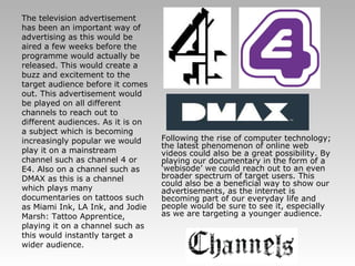 The television advertisement has been an important way of advertising as this would be aired a few weeks before the programme would actually be released. This would create a buzz and excitement to the target audience before it comes out. This advertisement would be played on all different channels to reach out to different audiences. As it is on a subject which is becoming increasingly popular we would play it on a mainstream channel such as channel 4 or E4. Also on a channel such as DMAX as this is a channel which plays many documentaries on tattoos such as Miami Ink, LA Ink, and Jodie Marsh: Tattoo Apprentice, playing it on a channel such as this would instantly target a wider audience.   Following the rise of computer technology; the latest phenomenon of online web videos could also be a great possibility. By playing our documentary in the form of a ‘webisode’ we could reach out to an even broader spectrum of target users. This could also be a beneficial way to show our advertisements, as the internet is becoming part of our everyday life and people would be sure to see it, especially as we are targeting a younger audience. 