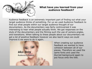 What have you learned from your audience feedback? Audience feedback is an extremely important part of finding out what your target audience thinks of something. For us we used Audience Feedback to find out what people within our target audience thought of our documentary. As the documentary was fairly controversial it was interesting to hear what people actually think. We got responses on the style of the documentary and the filming such the use of camera angles, and transitions. When talking to these people about our documentary we got a lot of positive feedback however we also learnt ways we could improve it we were to do it again. When creating our audience feedback we wanted to have cohesion between all of our pieces. Therefore we used the same fonts and used the blurred background again to put focus onto the title. 