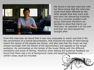 We found in the last interview with our focus group that the interview could have been effected by the other people that they were with and were not answering truthfully. This is a common problem with group interviews therefore we decided to show Rob Harris our interview, he watched it on his own and then we interviewed him straight after. From this interview we found that it was very enjoyable to watch and that it fits the conventions of a typical documentary, Rob enjoyed the areas of interviewing where the names of the people are shown, and also said that the music we had chosen coincides with the theme of the documentary and appeals to the target audience. He commented on the tempo of the music fitting with the different transitions and areas of filming. However when editing the audience feedback we found that there was a lot of background noise and laughing therefore only certain areas could be included. 