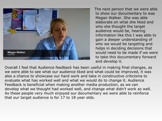 The next person that we were able to show our documentary to was Megan Walker. She was able elaborate on what she liked and who she thought the target audience would be, hearing information like this I was able to gain a deeper understanding of who we would be targeting and helps in deciding decisions that would need to be made if we were to take this documentary forward and develop it. Overall I feel that Audience feedback has been useful in making final changes, as we were able to see what our audience liked and what could be improved, it was also a chance to showcase our hard work and take in constructive criticisms to evaluate what has worked well and what we would do to change it. Audience Feedback is beneficial when making another media production, as we can develop what we thought had worked well, and change what didn’t work so well. As these people very much enjoyed our documentary we were able to reinforce that our target audience is for 17 to 18 year olds. 