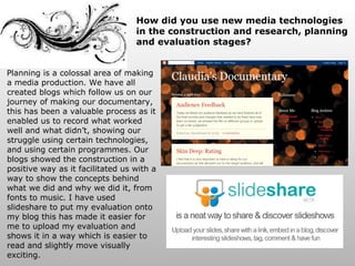 Planning is a colossal area of making a media production. We have all created blogs which follow us on our journey of making our documentary, this has been a valuable process as it enabled us to record what worked well and what didn’t, showing our struggle using certain technologies, and using certain programmes. Our blogs showed the construction in a positive way as it facilitated us with a way to show the concepts behind what we did and why we did it, from fonts to music. I have used slideshare to put my evaluation onto my blog this has made it easier for me to upload my evaluation and shows it in a way which is easier to read and slightly move visually exciting. How did you use new media technologies in the construction and research, planning and evaluation stages? 
