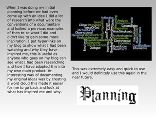 When I was doing my initial planning before we had even come up with an idea I did a lot of research into what were the conventions of a documentary and looked a pervious examples of then to se what I did and didn’t like to gain some more inspiration. I put hyperlinks on my blog to show what I had been watching and why they have inspired me, this is useful as anyone who goes on my blog can see what I had been researching and how I have adapted this into my own main product. An interesting way of documenting my original ideas was by creating a word cloud this made it easier for me to go back and look at what has inspired me and why. This was extremely easy and quick to use and I would definitely use this again in the near future.   