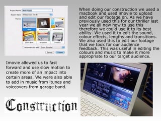 When doing our construction we used a macbook and used imovie to upload and edit our footage on. As we have previously used this for our thriller last year we all new how to use this therefore we could use it to its best ability. We used it to edit the sound, colour effects, lengths and transitions. We also used this to edit our footage that we took for our audience feedback. This was useful in editing the colours and music to make it more appropriate to our target audience. Imovie allowed us to fast forward and use slow motion to create more of an impact into certain areas. We were also able to add in music from itunes and voiceovers from garage band.  