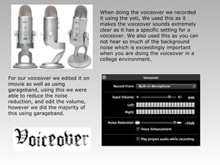 When doing the voiceover we recorded it using the yeti, We used this as it makes the voiceover sounds extremely clear as it has a specific setting for a voiceover. We also used this as you can not hear so much of the background noise which is exceedingly important when you are doing the voiceover in a college environment.  For our voiceover we edited it on imovie as well as using garageband, using this we were able to reduce the noise reduction, and edit the volume, however we did the majority of this using garageband. 