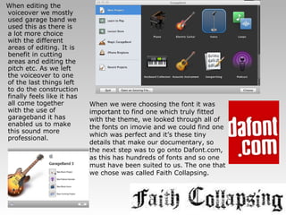 When editing the voiceover we mostly used garage band we used this as there is a lot more choice with the different areas of editing. It is benefit in cutting areas and editing the pitch etc. As we left the voiceover to one of the last things left to do the construction finally feels like it has all come together with the use of garageband it has enabled us to make this sound more professional. When we were choosing the font it was important to find one which truly fitted with the theme, we looked through all of the fonts on imovie and we could find one which was perfect and it’s these tiny details that make our documentary, so the next step was to go onto Dafont.com, as this has hundreds of fonts and so one must have been suited to us. The one that we chose was called Faith Collapsing. 