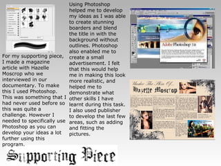 For my supporting piece, I made a magazine article with Hazelle Moscrop who we interviewed in our documentary. To make this I used Photoshop. This was something that I had never used before so this was quite a challenge. However I needed to specifically use Photoshop as you can develop your ideas a lot further using this program. Using Photoshop helped me to develop my ideas as I was able to create stunning boarders and blend the title in with the background without outlines. Photoshop also enabled me to create a small advertisement. I felt that this would help me in making this look more realistic, and helped me to demonstrate what other skills I have learnt during this task. I also used publisher to develop the last few areas, such as adding and fitting the pictures. 