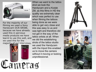 For the majority of our filming we used a Sony Handycam DCR-SR58E, because we have already used this in pervious media products we have learnt to use this well, and we used this for the majority of our interviews. When we went to the tattoo shot we took the Handycam and a Kodak Zi8, as this films in HD the quality we extremely clear which was perfect to use when filming the tattoos being done as we were able to get very close and this was easy to us and was light and therefore did not get in the way of the tattoo artists at all. When we did the establishing shots of the tattoo studio we used the Handycam with the tripod this enabled us to move the camera without it moving or looking unprofessional. 