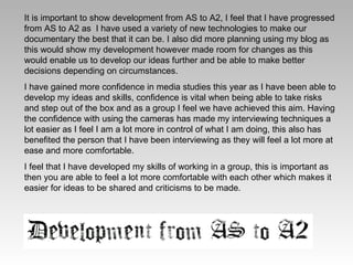 It is important to show development from AS to A2, I feel that I have progressed from AS to A2 as  I have used a variety of new technologies to make our documentary the best that it can be. I also did more planning using my blog as this would show my development however made room for changes as this would enable us to develop our ideas further and be able to make better decisions depending on circumstances. I have gained more confidence in media studies this year as I have been able to develop my ideas and skills, confidence is vital when being able to take risks and step out of the box and as a group I feel we have achieved this aim. Having the confidence with using the cameras has made my interviewing techniques a lot easier as I feel I am a lot more in control of what I am doing, this also has benefited the person that I have been interviewing as they will feel a lot more at ease and more comfortable.  I feel that I have developed my skills of working in a group, this is important as then you are able to feel a lot more comfortable with each other which makes it easier for ideas to be shared and criticisms to be made.  