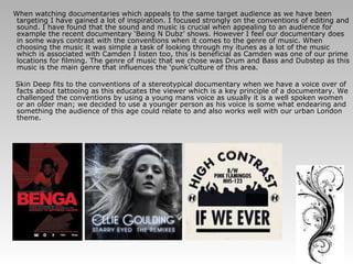 When watching documentaries which appeals to the same target audience as we have been targeting I have gained a lot of inspiration. I focused strongly on the conventions of editing and sound. I have found that the sound and music is crucial when appealing to an audience for example the recent documentary ‘Being N Dubz’ shows. However I feel our documentary does in some ways contrast with the conventions when it comes to the genre of music. When choosing the music it was simple a task of looking through my itunes as a lot of the music which is associated with Camden I listen too, this is beneficial as Camden was one of our prime locations for filming. The genre of music that we chose was Drum and Bass and Dubstep as this music is the main genre that influences the ‘punk’culture of this area. Skin Deep fits to the conventions of a stereotypical documentary when we have a voice over of facts about tattooing as this educates the viewer which is a key principle of a documentary. We challenged the conventions by using a young mans voice as usually it is a well spoken women or an older man; we decided to use a younger person as his voice is some what endearing and something the audience of this age could relate to and also works well with our urban London theme. 