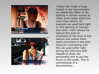 Colour has made a huge impact in our documentary we edited the effect of the lighting in certain scenes to make some areas stand out more than others, for example we used hard light on the opening of Camden and when ‘Liam’ shows his tattoos this puts an emphasis on the lines of the tattoos and makes them seem prominent in the shot. However contrasting with this we used softer light during the interview with Hazelle to show her personality and to put the focus on the audio. This is conventional of a documentary. 
