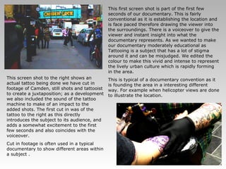 This first screen shot is part of the first few seconds of our documentary. This is fairly conventional as it is establishing the location and is face paced therefore drawing the viewer into the surroundings. There is a voiceover to give the viewer and instant insight into what the documentary represents. As we wanted to make our documentary moderately educational as Tattooing is a subject that has a lot of stigma around it and can be misjudged. We edited the colour to make this vivid and intense to represent the lively urban culture which is rapidly forming in the area.  This is typical of a documentary convention as it is founding the area in a interesting different way. For example when helicopter views are done to illustrate the location. This screen shot to the right shows an actual tattoo being done we have cut in footage of Camden, still shots and tattooist to create a juxtaposition; as a development we also included the sound of the tattoo machine to make of an impact to the added shots. The first cut in was of the tattoo to the right as this directly introduces the subject to its audience, and adds a somewhat excitement to the first few seconds and also coincides with the voiceover. Cut in footage is often used in a typical documentary to show different areas within a subject . 