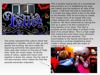 This is another typical shot of a conventional documentary as it is establishing the area and instant give the audience an idea of the subject. I feel that this shot is important as it is bright and edgy which is key in the style of documentary that we are trying to create. This creates more of an impact then just simply adding text; and stands out to the audience. We have conformed by having this shot as a zoom in as this is typical of a documentary of our style. This shot is symbolic as the word tattoo is written in the style of an actual tattoo. This is a high angle shot making the word seem more dominant in the shot and even powerful. This accomodates to the typical techniques of a documentary as these establishing shots create a climax along with the music to create a build up. This shots represents the culture which had developed in Camden, which is seen as very playful and exciting. We have made the beginning extremely fast paced and we have used slow motion on the part of ‘hello kitty’ when the music drops. As all the areas of colour, speed and music work together it draws the viewer into the rest of the documentary which makes the first few seconds extremely important.   