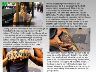 During our first interview I was lucky enough to meet Liam; he is a young man covered in tattoos. This shot conforms to the theme of our documentary as we are talking to someone who is part of the typical stereotype of having tattoos in today's society. As it is our first interview played in the documentary it is important to show the tattoos and have someone prospective on them. This is exceedingly conventional of a documentary as it is establishing the first person being interviewed. This fit to the conformities by showing his name, and occupation. We used the same font to gain continuity. We challenged the conformities by using a semi structured interview rather than a structured one, However Fearne Cottons interviewing techniques are similar. As I feel that the conversation would flow better this way and make Liam feel more comfortable. We used slow motion for the audience to be able to see the tattoo in detail in this shot, also this worked well with the music as we paid a lot of attention on fitting the still shot, and areas of footage to fit with the music. I believe in some ways this challenges the conventions of a typical documentary as this would more likely to be seen in a film or TV programme. 