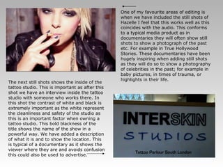 One of my favourite areas of editing is when we have included the still shots of Hazelle I feel that this works well as this coincides with the audio. This conforms to a typical media product as in documentaries they will often show still shots to show a photograph of the past etc. For example in True Hollywood Stories. These documentaries have been hugely inspiring when adding still shots as they will do so to show a photography of celebrities in the past; for example in baby pictures, in times of trauma, or highlights in their life. The next still shots shows the inside of the tattoo studio. This is important as after this shot we have an interview inside the tattoo studio with someone who works there. In this shot the contrast of white and black is extremely important as the white represent the cleanliness and safety of the studio as this is an important factor when owning a tattoo studio. This bold blackness of the title shows the name of the show in a powerful way. We have added a description of what it is and to show the location. This is typical of a documentary as it shows the viewer where they are and avoids confusion this could also be used to advertise.  
