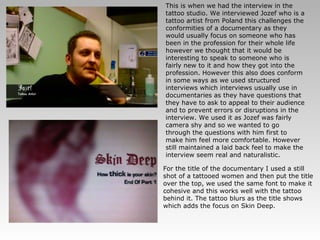 This is when we had the interview in the tattoo studio. We interviewed Jozef who is a tattoo artist from Poland this challenges the conformities of a documentary as they would usually focus on someone who has been in the profession for their whole life however we thought that it would be interesting to speak to someone who is fairly new to it and how they got into the profession. However this also does conform in some ways as we used structured interviews which interviews usually use in documentaries as they have questions that they have to ask to appeal to their audience and to prevent errors or disruptions in the interview. We used it as Jozef was fairly camera shy and so we wanted to go through the questions with him first to make him feel more comfortable. However still maintained a laid back feel to make the interview seem real and naturalistic. For the title of the documentary I used a still shot of a tattooed women and then put the title over the top, we used the same font to make it cohesive and this works well with the tattoo behind it. The tattoo blurs as the title shows which adds the focus on Skin Deep. 