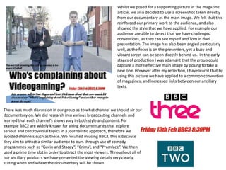 Whilst we posed for a supporting picture in the magazine
article, we also decided to use a screenshot taken directly
from our documentary as the main image. We felt that this
reinforced our primary work to the audience, and also
showed the style that we have applied. For example our
audience are able to detect that we have challenged
conventions, as they can see myself and Tom in duel
presentation. The image has also been angled particularly
well, as the focus is on the presenters, yet a busy and
vibrant street can be seen directly behind us. In the early
stages of production I was adamant that the group could
capture a more effective main image by posing to take a
new one. However after my reflection, I have learnt that by
using this picture we have applied to a common convention
of magazines, and increased links between our ancillary
texts.
There was much discussion in our group as to what channel we should air our
documentary on. We did research into various broadcasting channels and
learned that each channel’s shows vary in both style and content. For
example BBC2 are widely known for airing documentaries that explore
serious and controversial topics in a journalistic approach, therefore we
avoided channels such as these. We resulted in using BBC3, this is because
they aim to attract a similar audience to ours through use of comedy
programmes such as “Gavin and Stacey”, “Crims”, and “Pramface”. We then
used a prime time slot in order to attract the most viewers. Throughout all of
our ancillary products we have presented the viewing details very clearly,
stating when and where the documentary will be shown.
 