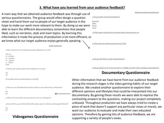 3. What have you learned from your audience feedback?
A main way that we obtained audience feedback was through use of
various questionnaires. The group would often design a question
sheet and hand them out to people of our target audience in the
hope to make our work more relevant to them. By doing so we were
able to learn the different documentary conventions that people
liked, such as narration, style and main topics. By learning this
information it made the process of production a lot more efficient, as
we knew what our target audience enjoys generally speaking.
Other information that we have learnt from our audience feedback
during the research stages is the video gaming habits of our target
audience. We created another questionnaire to explore their
different opinions and lifestyles that could be interpreted into our
documentary. By gaining these results we were able to express the
contrasting answers to the questions, making our project completely
unbiased. Throughout production we have always tried to create a
piece of work that doesn't support any particular views or morals, we
want our audience to evaluate and make their own educated
opinions. Therefore by gaining lots of audience feedback, we are
supporting a variety of people’s views.
Documentary Questionnaire
Videogames Questionnaire
 