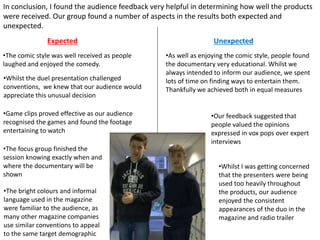 In conclusion, I found the audience feedback very helpful in determining how well the products
were received. Our group found a number of aspects in the results both expected and
unexpected.
Expected Unexpected
•As well as enjoying the comic style, people found
the documentary very educational. Whilst we
always intended to inform our audience, we spent
lots of time on finding ways to entertain them.
Thankfully we achieved both in equal measures
•The comic style was well received as people
laughed and enjoyed the comedy.
•The focus group finished the
session knowing exactly when and
where the documentary will be
shown
•Whilst I was getting concerned
that the presenters were being
used too heavily throughout
the products, our audience
enjoyed the consistent
appearances of the duo in the
magazine and radio trailer
•The bright colours and informal
language used in the magazine
were familiar to the audience, as
many other magazine companies
use similar conventions to appeal
to the same target demographic
•Game clips proved effective as our audience
recognised the games and found the footage
entertaining to watch
•Whilst the duel presentation challenged
conventions, we knew that our audience would
appreciate this unusual decision
•Our feedback suggested that
people valued the opinions
expressed in vox pops over expert
interviews
 