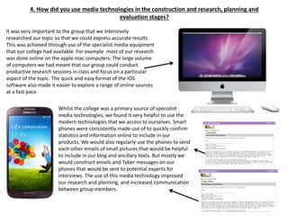4. How did you use media technologies in the construction and research, planning and
evaluation stages?
It was very important to the group that we intensively
researched our topic so that we could express accurate results.
This was achieved through use of the specialist media equipment
that our college had available. For example most of our research
was done online on the apple mac computers. The large volume
of computers we had meant that our group could conduct
productive research sessions in class and focus on a particular
aspect of the topic. The quick and easy format of the IOS
software also made it easier to explore a range of online sources
at a fast pace.
Whilst the college was a primary source of specialist
media technologies, we found it very helpful to use the
modern technologies that we access to ourselves. Smart
phones were consistently made use of to quickly confirm
statistics and information online to include in our
products. We would also regularly use the phones to send
each other emails of small pictures that would be helpful
to include in our blog and ancillary texts. But mostly we
would construct emails and Tyber messages on our
phones that would be sent to potential experts for
interviews. The use of this media technology improved
our research and planning, and increased communication
between group members.
 