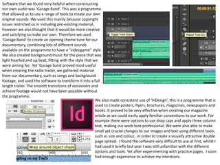 We also made consistent use of ‘InDesign’, this is a programme that is
used to create posters, flyers, brochures, magazines, newspapers and
books. It proved to be very effective when creating our magazine
article as we could easily apply familiar conventions to our work. For
example there were options to use drop caps and apply three column
text, making our work look professional. We were also able to make
small yet crucial changes to our images and text using different tools,
such as size and colour, in order to create a visually attractive double
page spread. I found the software very difficult to use at first, whilst I
had used it briefly last year I was still unfamiliar with the different
options and tools. Yet after experimenting with practice pages, I soon
had enough experience to achieve my intentions.
Software that we found very helpful when constructing
our own audio was ‘Garage Band’. This was a programme
that allowed us to use a range of tools to create our own
original sounds. We used this mainly because copyright
issues restricted us in including pre-existing material,
however we also thought that it would be more creative
and satisfying to make our own. Therefore we used
‘Garage Band’ to create an opening theme tune for our
documentary, combining lots of different sounds
available on the programme to have a “videogame” style.
We also created background music for the piece that was
light hearted and up beat, fitting with the style that we
were aiming for. Yet ‘Garage band proved most useful
when creating the radio trailer, we gathered material
from our documentary, such as songs and background
footage, and used the software to transform it into a full
length trailer. The smooth transitions of voiceovers and
achieve footage would not have been possible without
the programme.
 