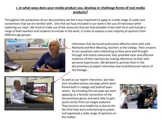 1. In what ways does your media product use, develop or challenge forms of real media
products?
Throughout the production of our documentary we felt it was important to apply to a wide range of codes and
conventions that we are familiar with. One that we have included in our work is the use of interviews when
exploring our topic. We tried to make use of the resources that we had available in the sixth form and include a
range of both teachers and students to include in the work, in order to express a vast majority of opinions from
different age groups.
Interviews that we found particularly effective were with Julie
Maitland and Nick Wearing, teachers at the college. Their answers
to our questions were interesting as they were well thought
through and clearly rehearsed, they provided clear and effective
evidence of their opinions by making references to their own
personal experiences. We decided to portray them in the
documentary as expert interviews due to professional nature of
the footage.
As well as our expert interviews, we have
also included various vox pops which were
filmed both in college and Solihull town
centre. By including the vox pops we were
applying to a familiar convention of the
documentary genre and were able to gain
quick results from our target audience.
They became very helpful to us due to the
fact that they were entertaining to watch,
and expressed a wide range of opinions on
the matter.
 