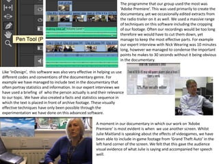 The programme that our group used the most was
‘Adobe Premiere’. This was used primarily to create the
documentary, yet we occasionally edited extracts from
the radio trailer on it as well. We used a massive range
of techniques on this software including the cropping
of our footage. Often our recordings would be too long
therefore we would have to cut them down, yet
manage to keep the most effective parts. For example
our expert interview with Nick Wearing was 10 minutes
long, however we managed to condense the important
points he makes to 30 seconds without it being obvious
in the documentary.
Like ‘InDesign’, this software was also very effective in helping us use
different codes and conventions of the documentary genre. For
example we have managed to include text in the documentary that
often portray statistics and information. In our expert interviews we
have used a briefing of who the person actually is and their relevance
to our topic. We have also created a facts and statistics sequence in
which the text is placed in front of archive footage. These visually
effective techniques have only been possible through the
experimentation we have done on this advanced software.
A moment in our documentary in which our work on ‘Adobe
Premiere’ is most evident is when we use another screen. Whilst
Julie Maitland is speaking about the effects of videogames, we have
been able to include in-game footage from ‘Grand Theft Auto’ in the
left hand corner of the screen. We felt that this gave the audience
visual evidence of what Julie is saying and accompanied her speech
well.
 