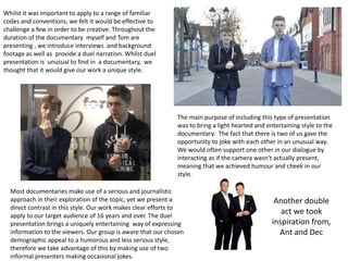 Whilst it was important to apply to a range of familiar
codes and conventions, we felt it would be effective to
challenge a few in order to be creative. Throughout the
duration of the documentary myself and Tom are
presenting , we introduce interviews and background
footage as well as provide a duel narration. Whilst duel
presentation is unusual to find in a documentary, we
thought that it would give our work a unique style.
The main purpose of including this type of presentation
was to bring a light hearted and entertaining style to the
documentary. The fact that there is two of us gave the
opportunity to joke with each other in an unusual way.
We would often support one other in our dialogue by
interacting as if the camera wasn't actually present,
meaning that we achieved humour and cheek in our
style.
Most documentaries make use of a serious and journalistic
approach in their exploration of the topic, yet we present a
direct contrast in this style. Our work makes clear efforts to
apply to our target audience of 16 years and over. The duel
presentation brings a uniquely entertaining way of expressing
information to the viewers. Our group is aware that our chosen
demographic appeal to a humorous and less serious style,
therefore we take advantage of this by making use of two
informal presenters making occasional jokes.
Another double
act we took
inspiration from,
Ant and Dec
 