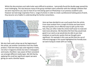 Whilst the documentary and radio trailer were difficult to produce, I personally found the double page spread the
most challenging. This was because many of the group members were unfamiliar with the Indesign software that
we were required to use, due to most of our time being spent on Photoshop in our previous academic year.
However we took large inspiration from a range of articles in order to create a professional looking piece of work,
they became very helpful in understanding the familiar conventions .
Here we have decided to use a pull quote from the article.
From close analyse from a range of articles we have learnt
that pull quotes are an effective way to split up the main
text, they can often make the article itself easier to read and
look more attractive. We therefore felt that they would look
good in our work as we would also be able to put clear
emphasis on particular quotes that we thought were
significant. For example in this case we felt that the use of
informal language in this quote highlighted the friendly tone
we were trying to create with our reader.
We also have used a drop cap at the beginning of
the article, yet another convention from the media
product. I had seen drop caps used regularly in texts,
not only in magazine articles but also in newspapers
and novels, therefore I was aware of their consistent
use amongst different media types. We felt that by
applying this small but significant aspect we were
giving our work a familiar layout.
 